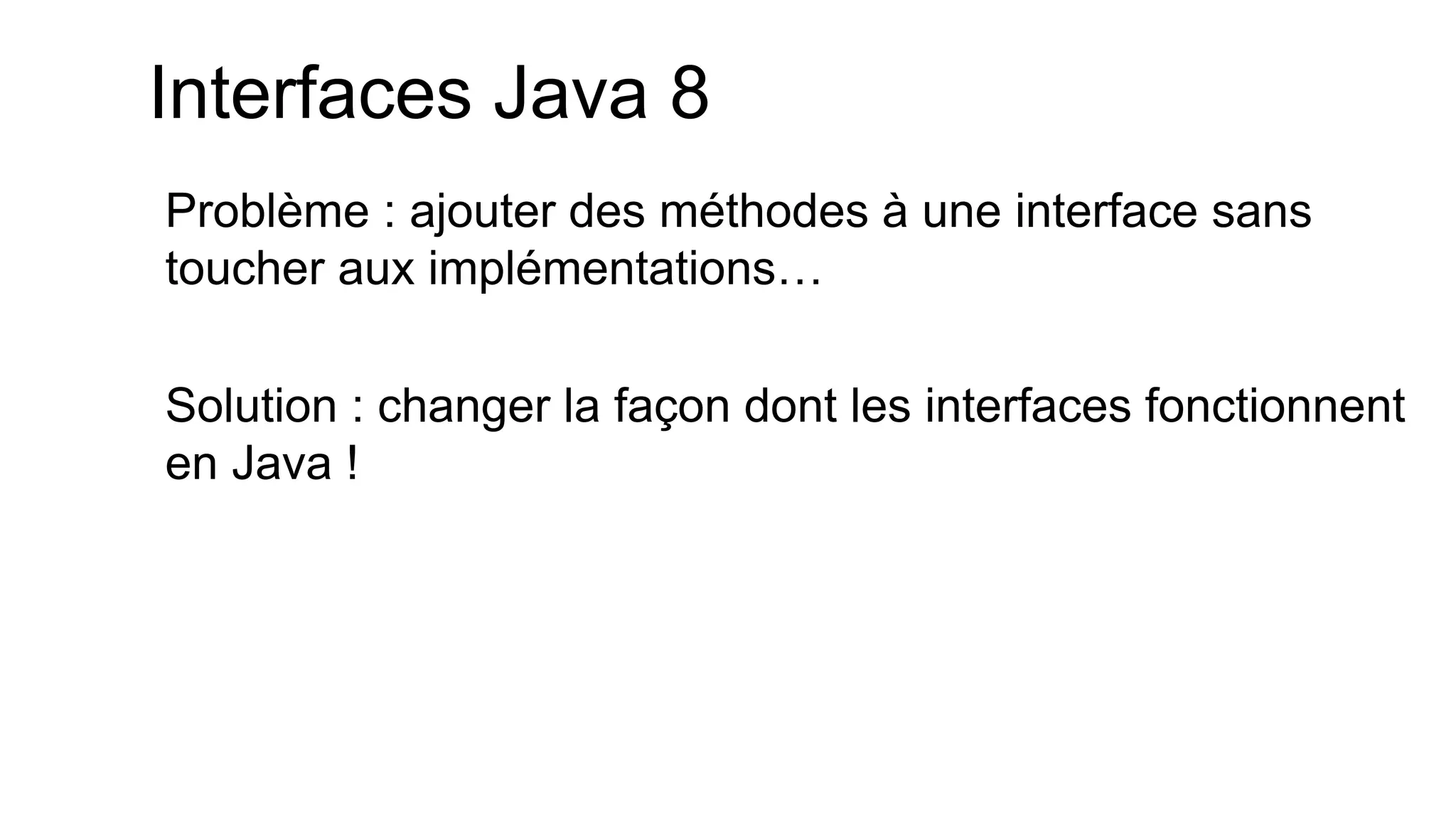 Problème : ajouter des méthodes à une interface sans toucher aux implémentations… 
Solution : changer la façon dont les interfaces fonctionnent en Java ! 
Interfaces Java 8  
