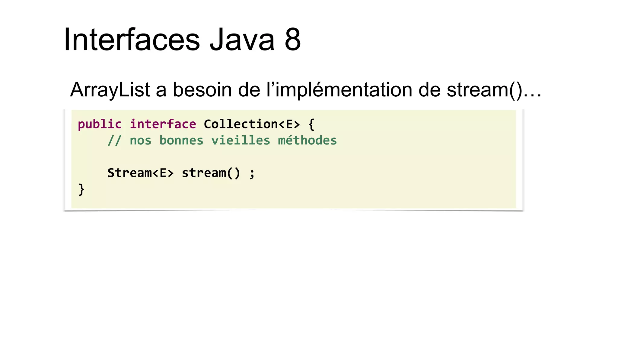 Interfaces Java 8 
ArrayList a besoin de l’implémentation de stream()… 
public interface Collection<E> { 
// nos bonnes vieilles méthodes 
Stream<E> stream() ; 
}  