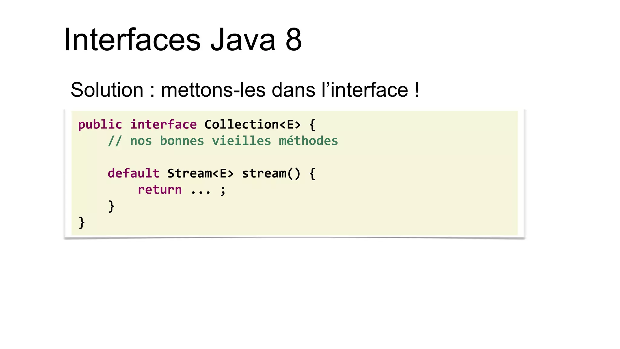 Interfaces Java 8 
Solution : mettons-les dans l’interface ! 
public interface Collection<E> { 
// nos bonnes vieilles méthodes 
default Stream<E> stream() { 
return ... ; 
} 
}  