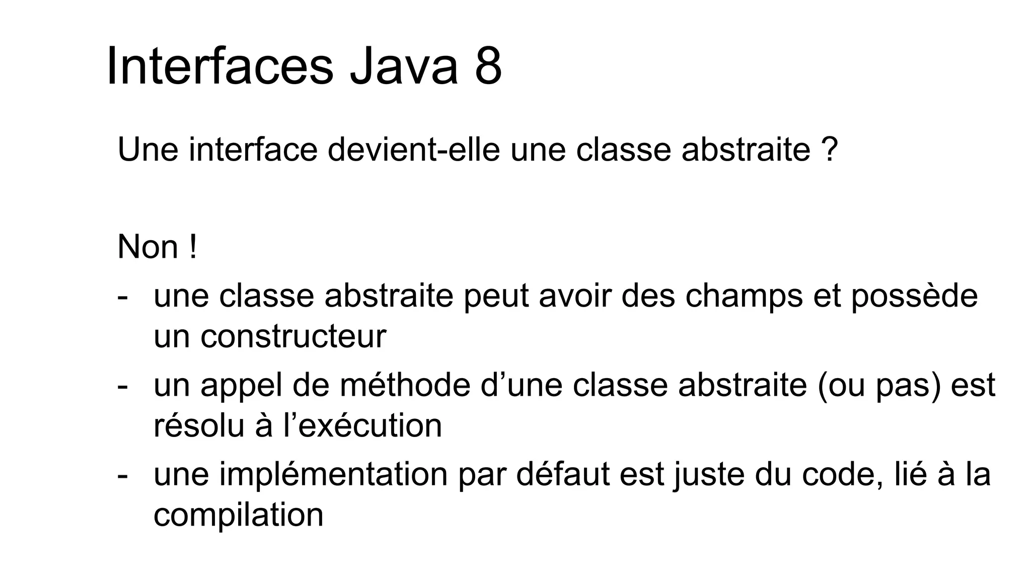 Interfaces Java 8 
Une interface devient-elle une classe abstraite ? 
Non ! 
-une classe abstraite peut avoir des champs et possède un constructeur 
-un appel de méthode d’une classe abstraite (ou pas) est résolu à l’exécution 
-une implémentation par défaut est juste du code, lié à la compilation  