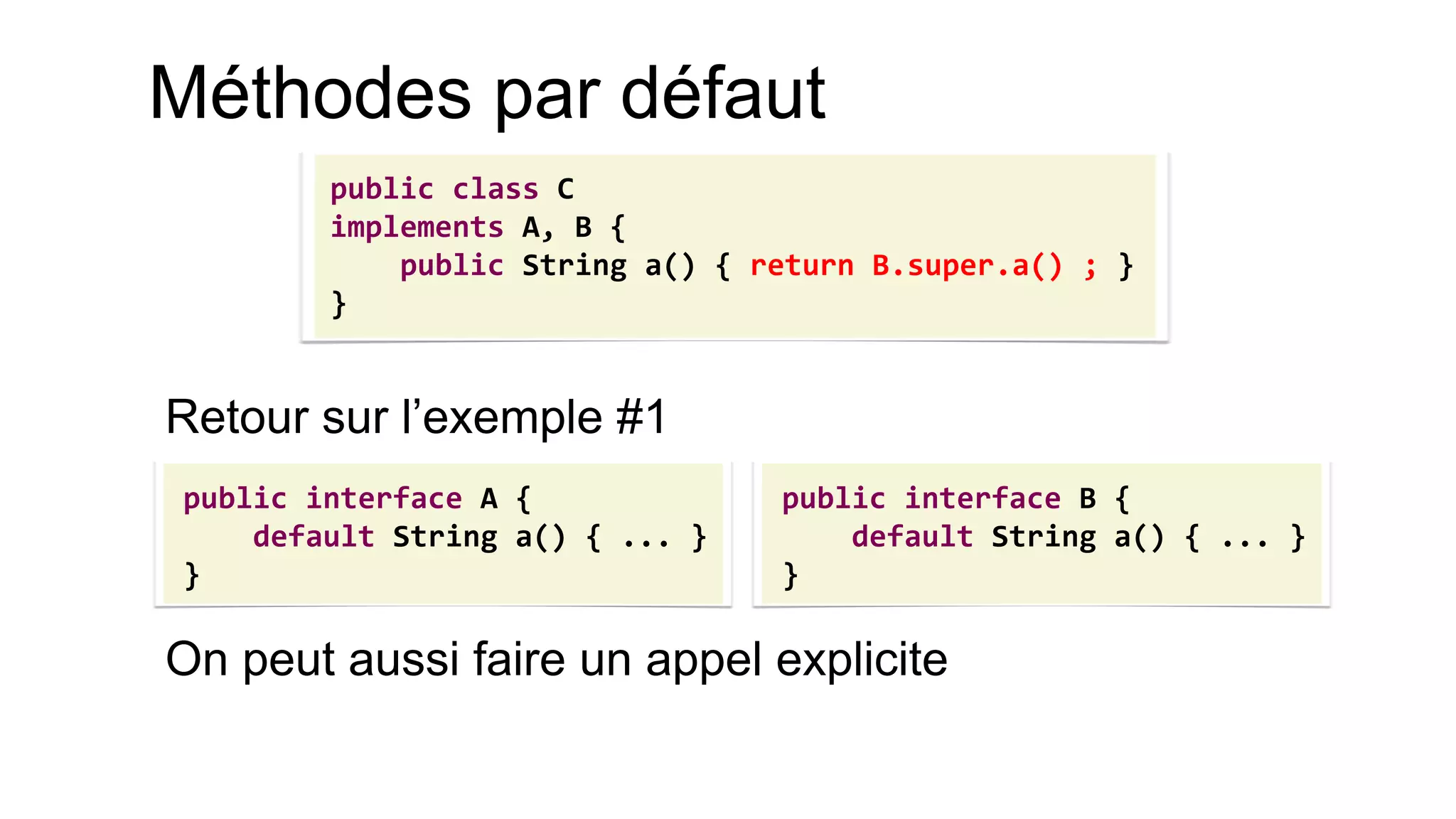 Méthodes par défaut 
Retour sur l’exemple #1 
On peut aussi faire un appel explicite 
public interface A { 
default String a() { ... } 
} 
public interface B { 
default String a() { ... } 
} 
public class C 
implements A, B { 
public String a() { return B.super.a() ; } 
}  
