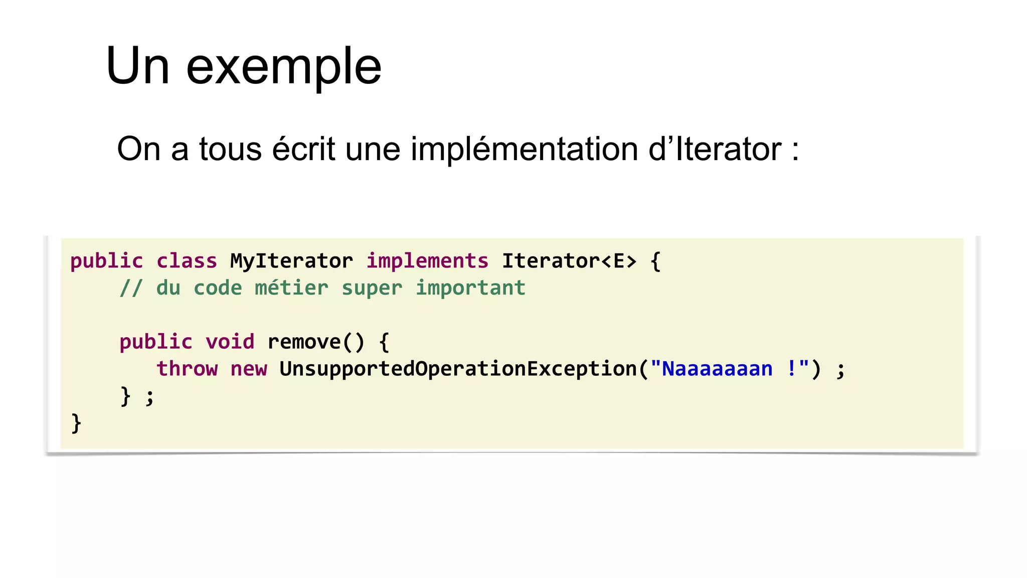 Un exemple 
On a tous écrit une implémentation d’Iterator : 
public class MyIterator implements Iterator<E> { 
// du code métier super important 
public void remove() { 
throw new UnsupportedOperationException("Naaaaaaan !") ; 
} ; 
}  