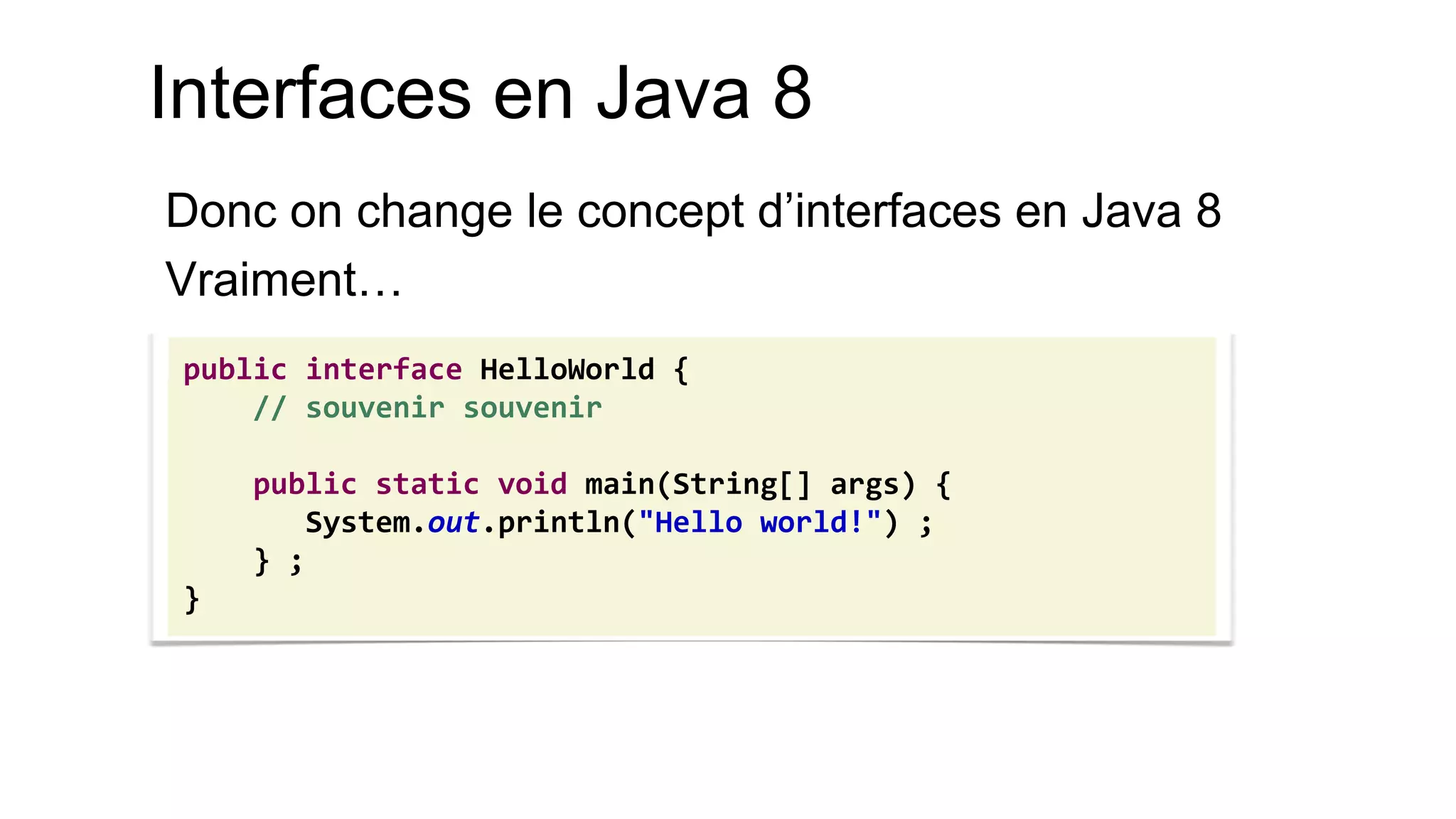 Interfaces en Java 8 
Donc on change le concept d’interfaces en Java 8 
Vraiment… 
public interface HelloWorld { 
// souvenir souvenir 
public static void main(String[] args) { 
System.out.println("Hello world!") ; 
} ; 
}  