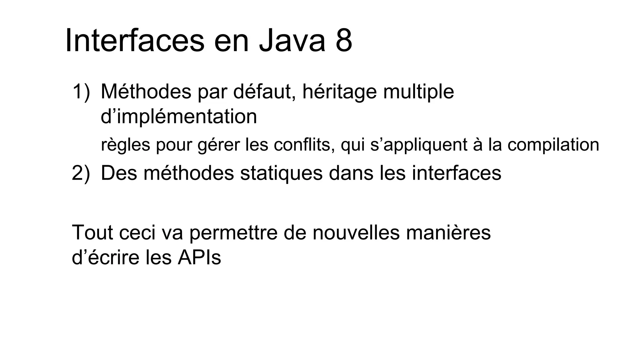 Interfaces en Java 8 
1)Méthodes par défaut, héritage multiple d’implémentation 
règles pour gérer les conflits, qui s’appliquent à la compilation 
2)Des méthodes statiques dans les interfaces 
Tout ceci va permettre de nouvelles manières d’écrire les APIs  