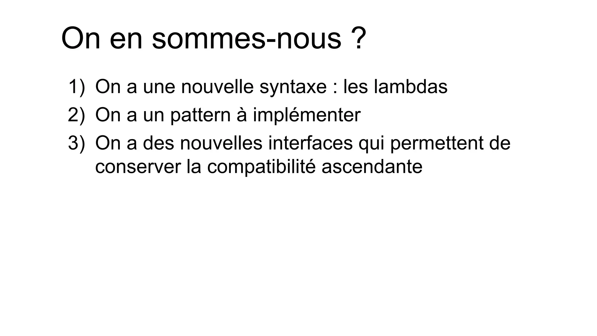 On en sommes-nous ? 
1)On a une nouvelle syntaxe : les lambdas 
2)On a un pattern à implémenter 
3)On a des nouvelles interfaces qui permettent de conserver la compatibilité ascendante  