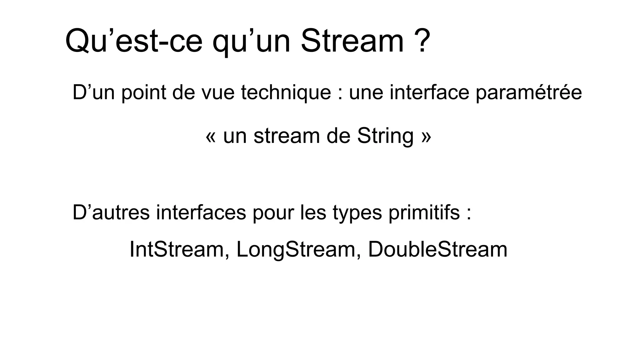 Qu’est-ce qu’un Stream ? 
D’un point de vue technique : une interface paramétrée 
D’autres interfaces pour les types primitifs : 
« un stream de String » 
IntStream, LongStream, DoubleStream  