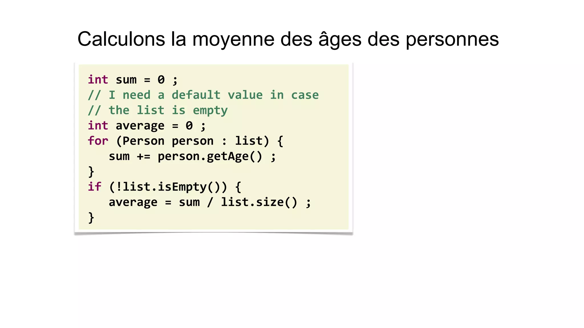 int sum = 0 ; 
// I need a default value in case 
// the list is empty 
int average = 0 ; 
for (Person person : list) { 
sum += person.getAge() ; 
} 
if (!list.isEmpty()) { 
average = sum / list.size() ; 
} 
Calculons la moyenne des âges des personnes  