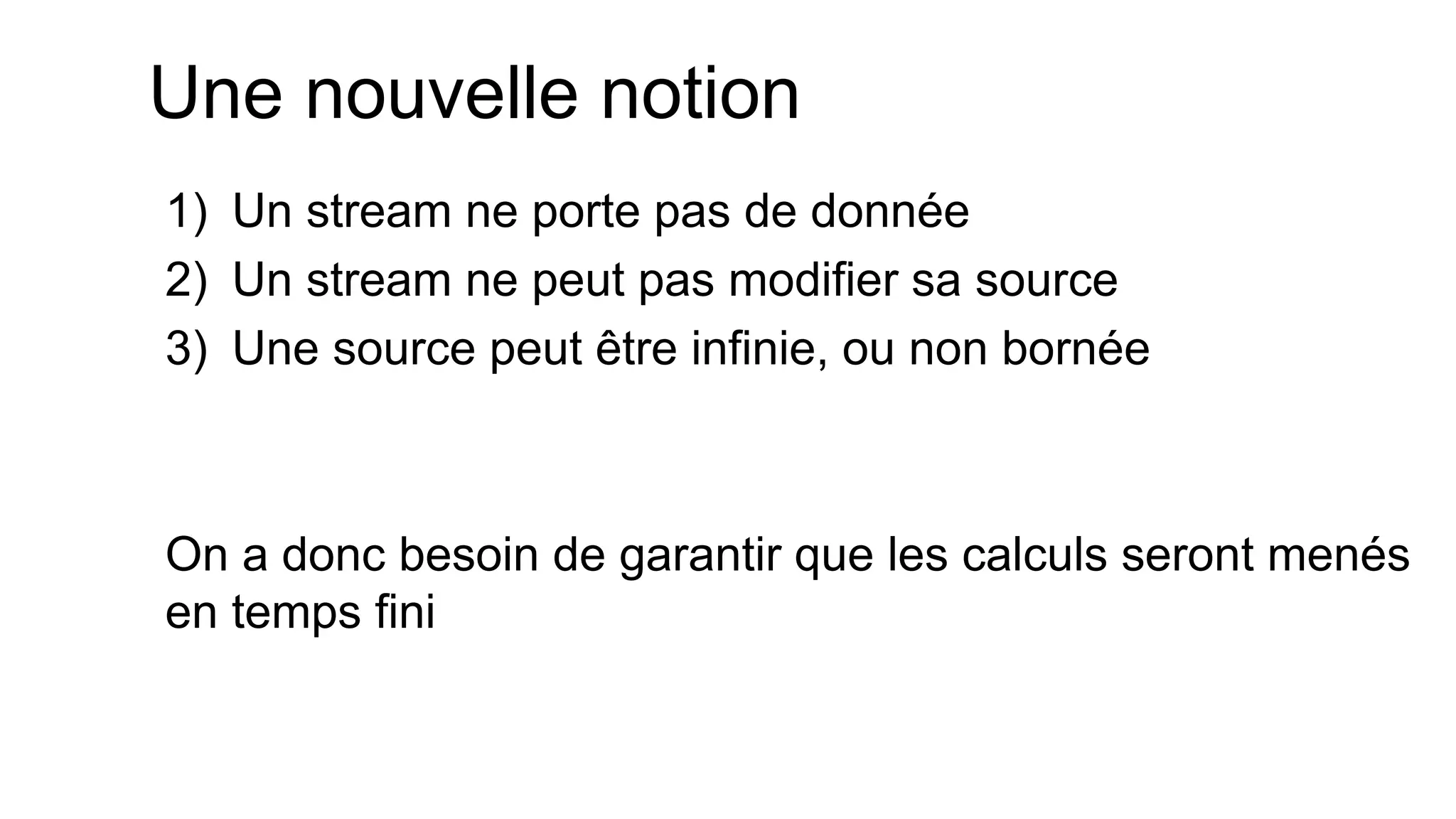 Une nouvelle notion 
1)Un stream ne porte pas de donnée 
2)Un stream ne peut pas modifier sa source 
3)Une source peut être infinie, ou non bornée 
On a donc besoin de garantir que les calculs seront menés en temps fini  