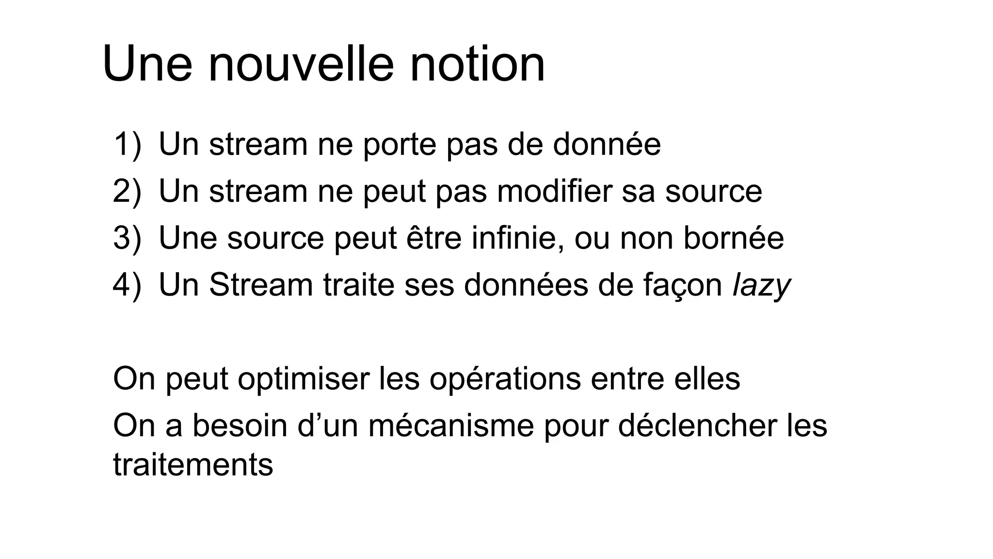 Une nouvelle notion 
1)Un stream ne porte pas de donnée 
2)Un stream ne peut pas modifier sa source 
3)Une source peut être infinie, ou non bornée 
4)Un Stream traite ses données de façon lazy 
On peut optimiser les opérations entre elles 
On a besoin d’un mécanisme pour déclencher les traitements  