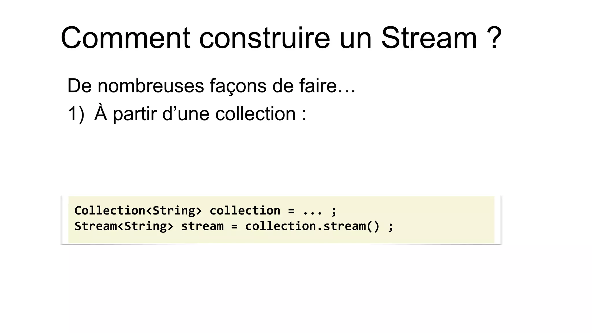 Comment construire un Stream ? 
De nombreuses façons de faire… 
1)À partir d’une collection : 
Collection<String> collection = ... ; 
Stream<String> stream = collection.stream() ;  