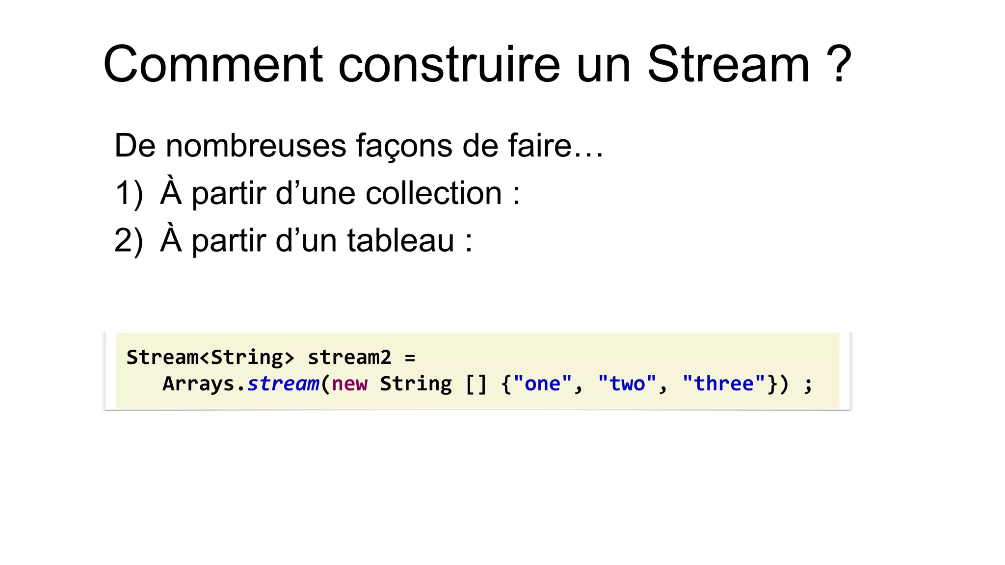 Comment construire un Stream ? 
De nombreuses façons de faire… 
1)À partir d’une collection : 
2)À partir d’un tableau : 
Stream<String> stream2 = 
Arrays.stream(new String [] {"one", "two", "three"}) ;  