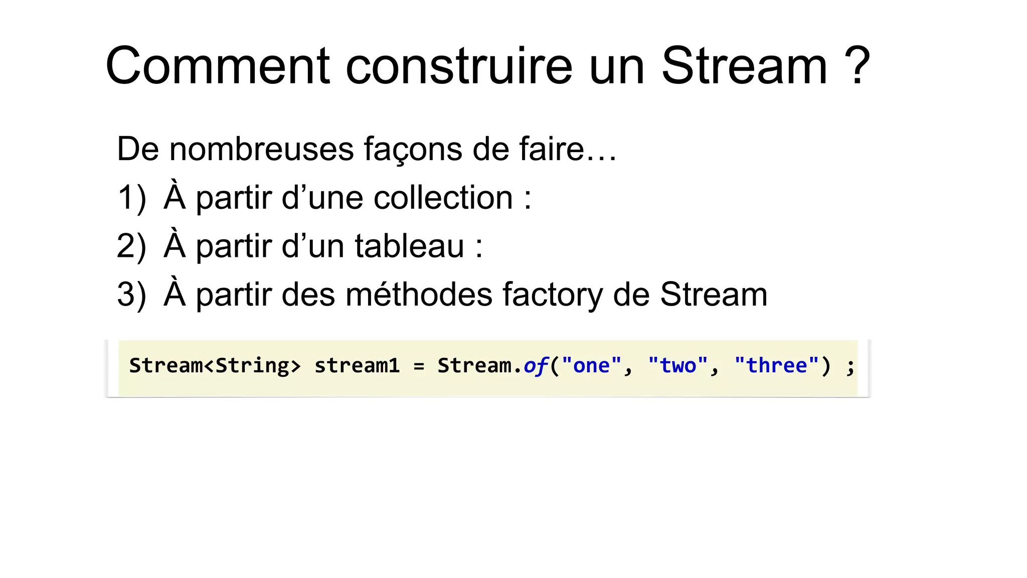 Comment construire un Stream ? 
De nombreuses façons de faire… 
1)À partir d’une collection : 
2)À partir d’un tableau : 
3)À partir des méthodes factory de Stream 
Stream<String> stream1 = Stream.of("one", "two", "three") ;  