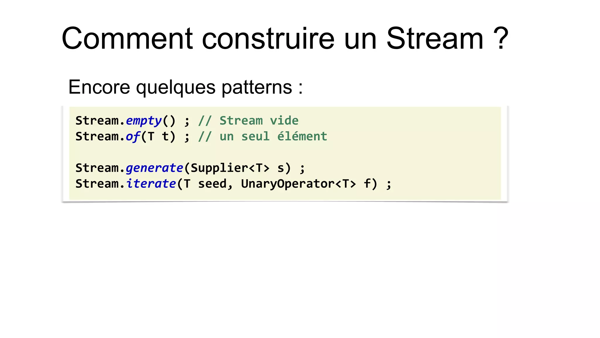 Comment construire un Stream ? 
Encore quelques patterns : 
Stream.empty() ; // Stream vide 
Stream.of(T t) ; // un seul élément 
Stream.generate(Supplier<T> s) ; 
Stream.iterate(T seed, UnaryOperator<T> f) ;  