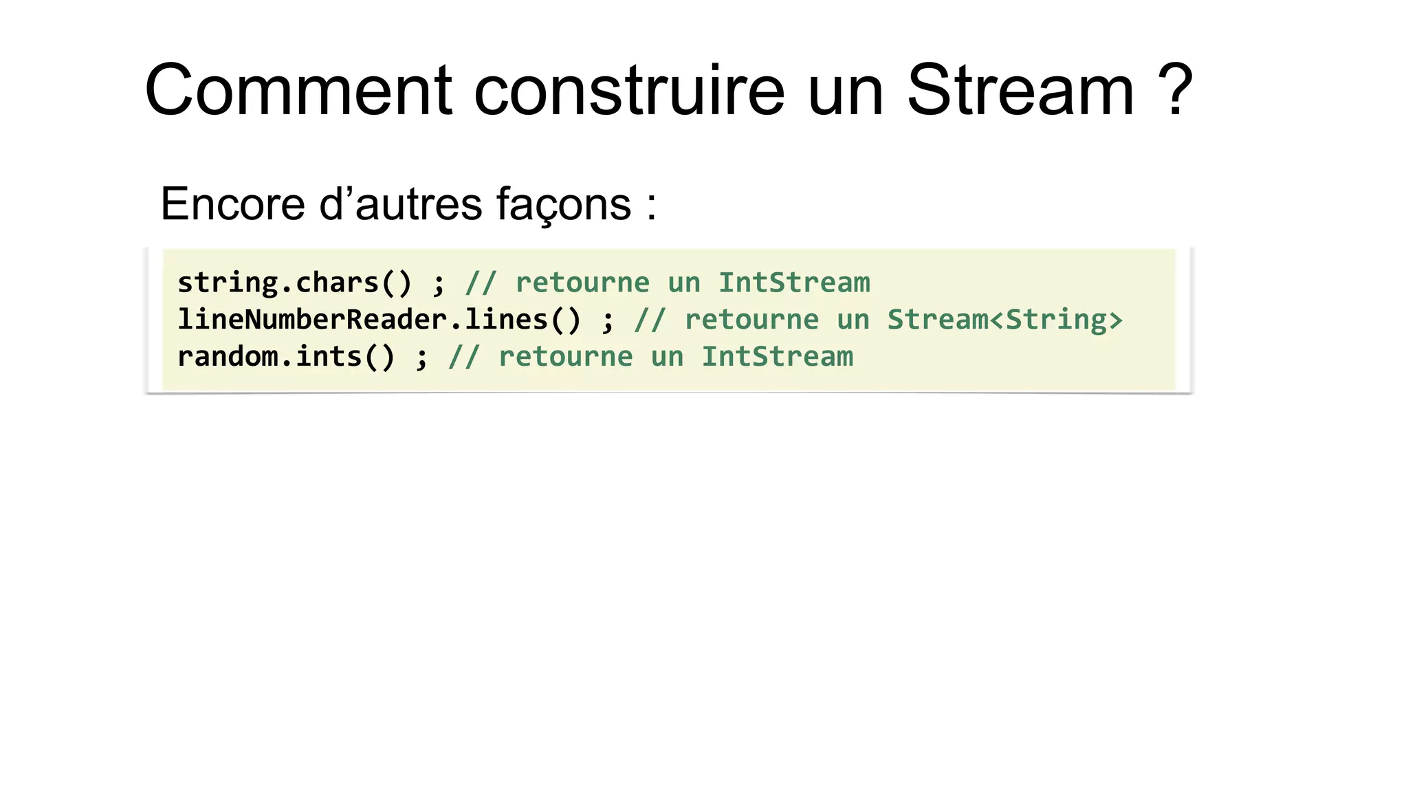 Comment construire un Stream ? 
Encore d’autres façons : 
string.chars() ; // retourne un IntStream 
lineNumberReader.lines() ; // retourne un Stream<String> 
random.ints() ; // retourne un IntStream  