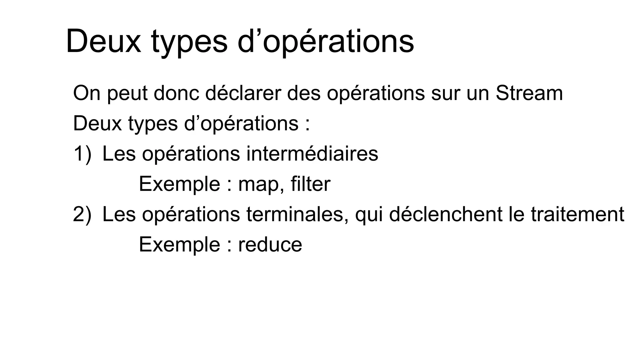 Deux types d’opérations 
On peut donc déclarer des opérations sur un Stream 
Deux types d’opérations : 
1)Les opérations intermédiaires 
Exemple : map, filter 
2)Les opérations terminales, qui déclenchent le traitement 
Exemple : reduce 
 