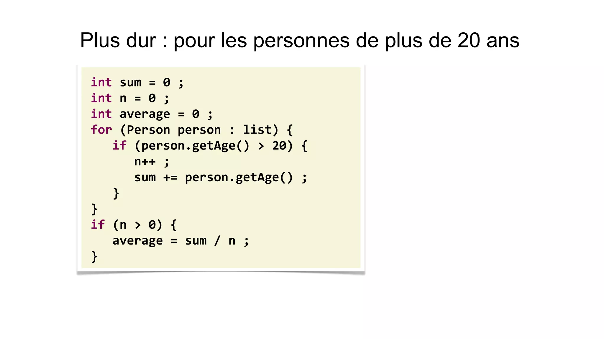 int sum = 0 ; 
int n = 0 ; 
int average = 0 ; 
for (Person person : list) { 
if (person.getAge() > 20) { 
n++ ; 
sum += person.getAge() ; 
} 
} 
if (n > 0) { 
average = sum / n ; 
} 
Plus dur : pour les personnes de plus de 20 ans  
