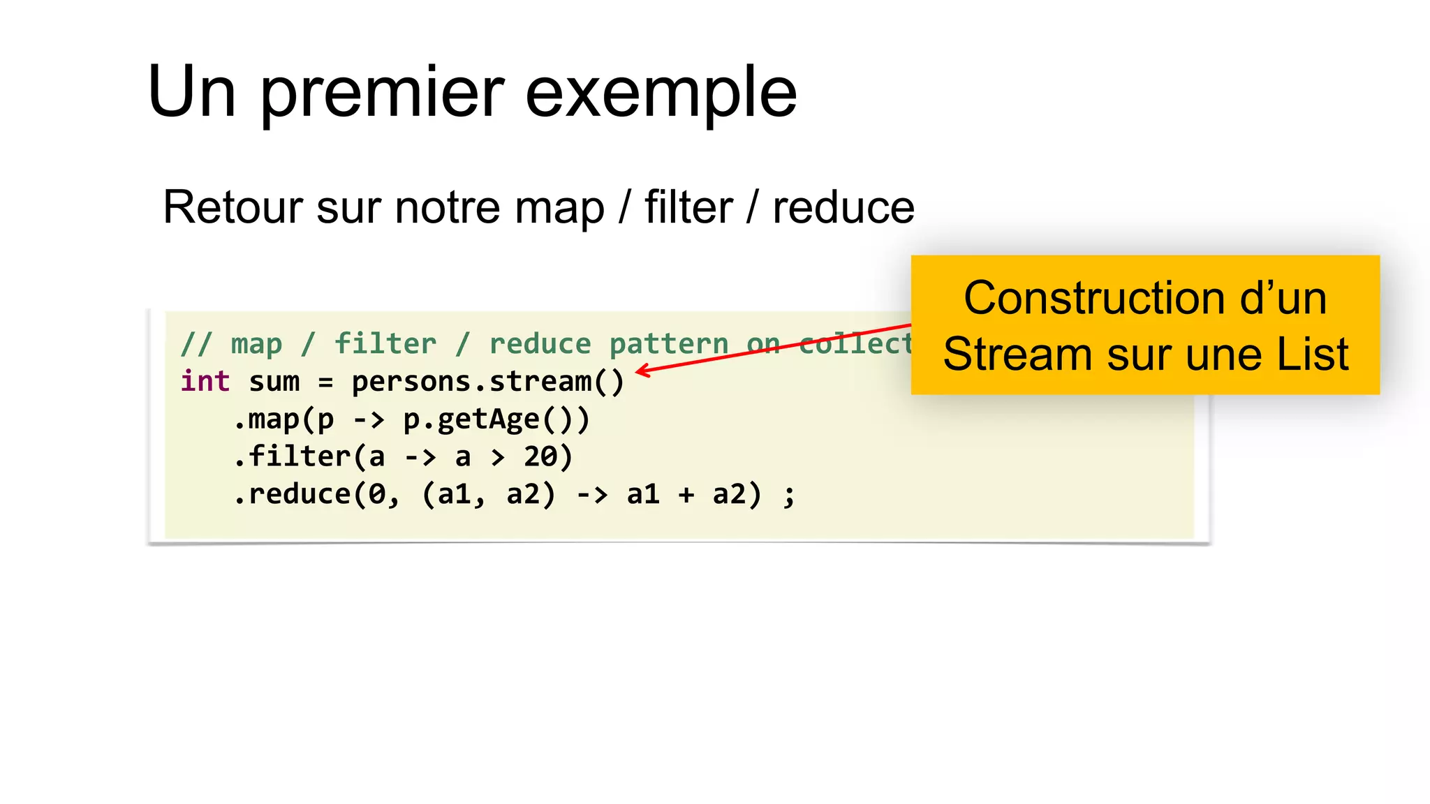 Un premier exemple 
Retour sur notre map / filter / reduce 
// map / filter / reduce pattern on collections 
int sum = persons.stream() 
.map(p -> p.getAge()) 
.filter(a -> a > 20) 
.reduce(0, (a1, a2) -> a1 + a2) ; 
Construction d’un Stream sur une List  