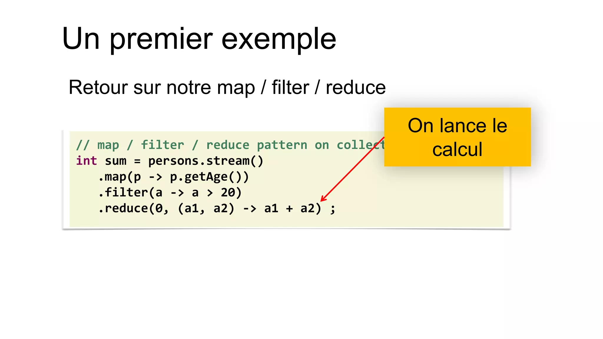 Un premier exemple 
Retour sur notre map / filter / reduce 
// map / filter / reduce pattern on collections 
int sum = persons.stream() 
.map(p -> p.getAge()) 
.filter(a -> a > 20) 
.reduce(0, (a1, a2) -> a1 + a2) ; 
On lance le calcul  