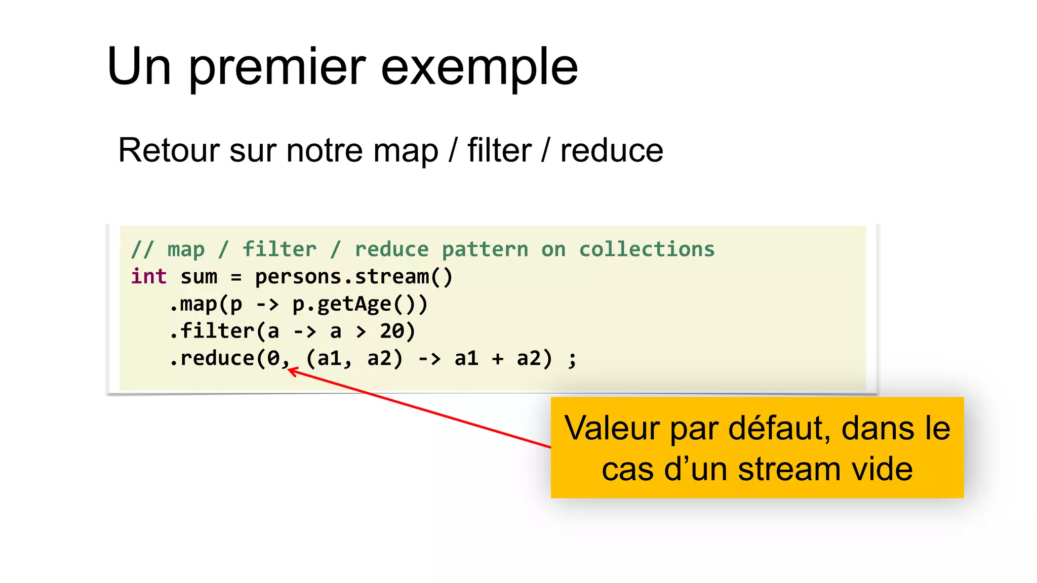 Un premier exemple 
Retour sur notre map / filter / reduce 
// map / filter / reduce pattern on collections int sum = persons.stream() .map(p -> p.getAge()) .filter(a -> a > 20) .reduce(0, (a1, a2) -> a1 + a2) ; 
Valeur par défaut, dans le cas d’un stream vide  