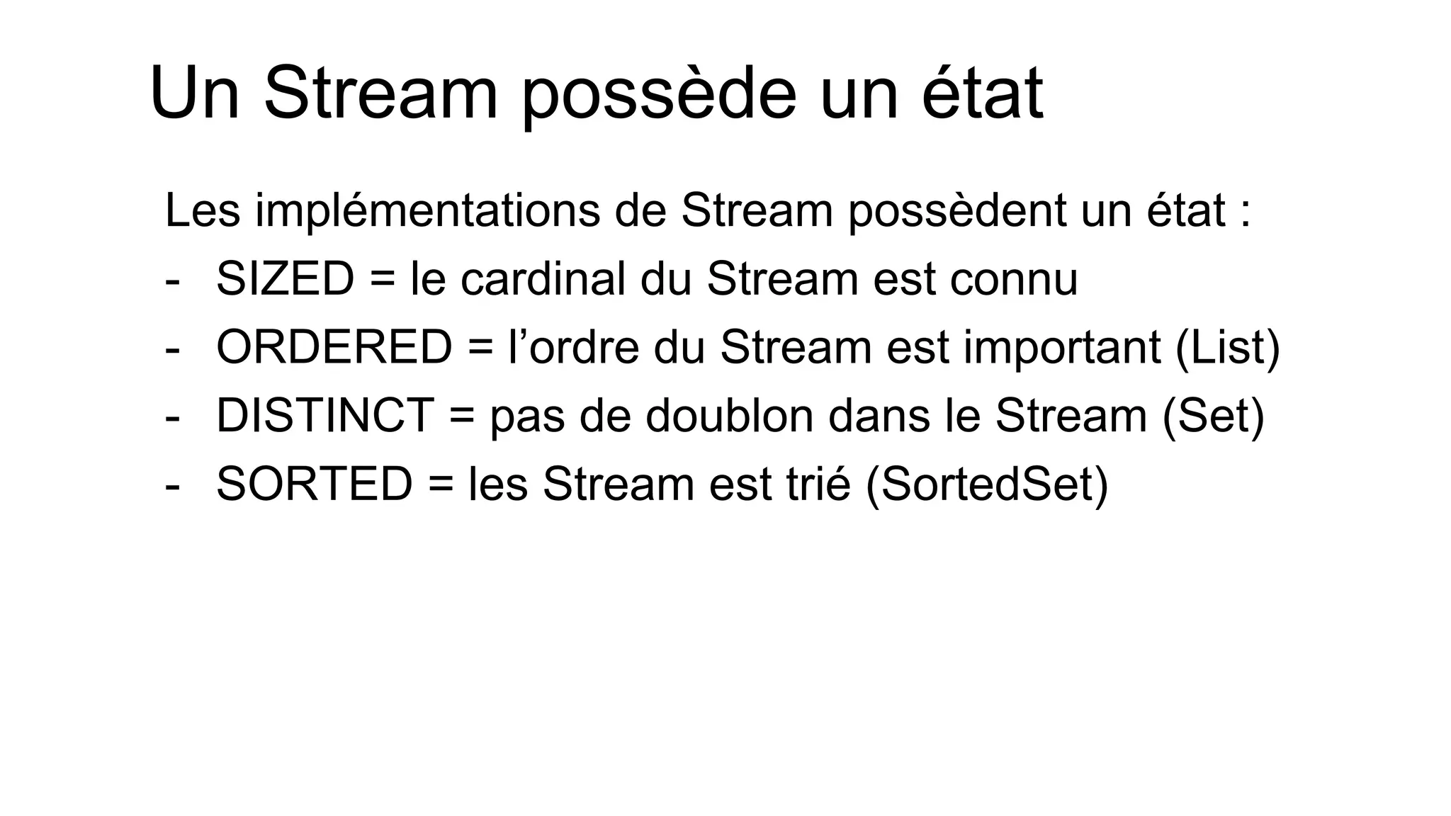 Un Stream possède un état 
Les implémentations de Stream possèdent un état : 
-SIZED = le cardinal du Stream est connu 
-ORDERED = l’ordre du Stream est important (List) 
-DISTINCT = pas de doublon dans le Stream (Set) 
-SORTED = les Stream est trié (SortedSet)  