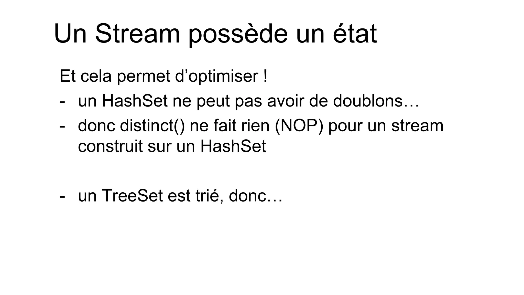Un Stream possède un état 
Et cela permet d’optimiser ! 
-un HashSet ne peut pas avoir de doublons… 
-donc distinct() ne fait rien (NOP) pour un stream construit sur un HashSet 
-un TreeSet est trié, donc…  