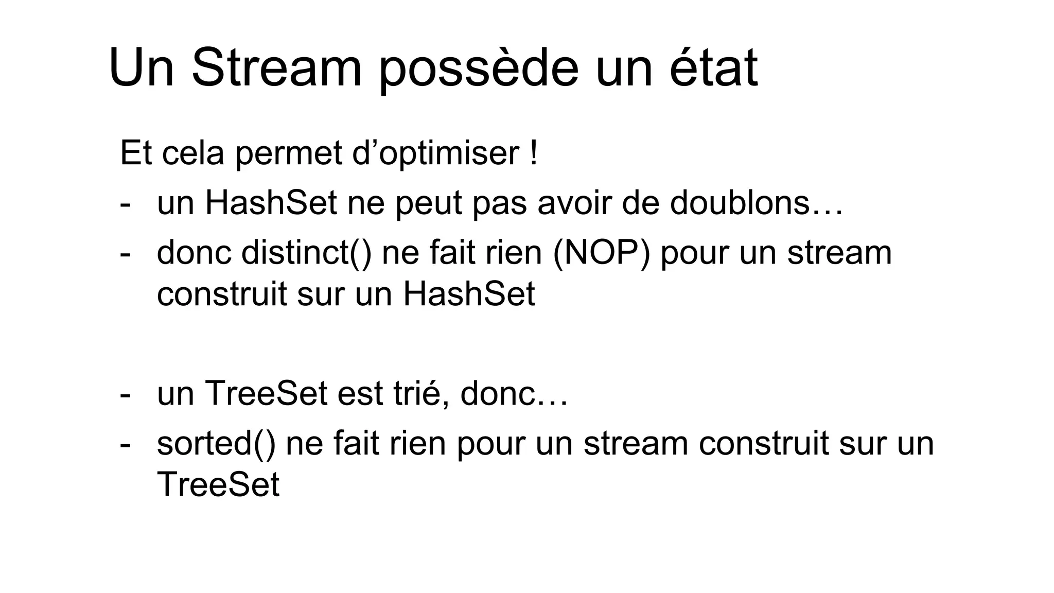 Un Stream possède un état 
Et cela permet d’optimiser ! 
-un HashSet ne peut pas avoir de doublons… 
-donc distinct() ne fait rien (NOP) pour un stream construit sur un HashSet 
-un TreeSet est trié, donc… 
-sorted() ne fait rien pour un stream construit sur un TreeSet  