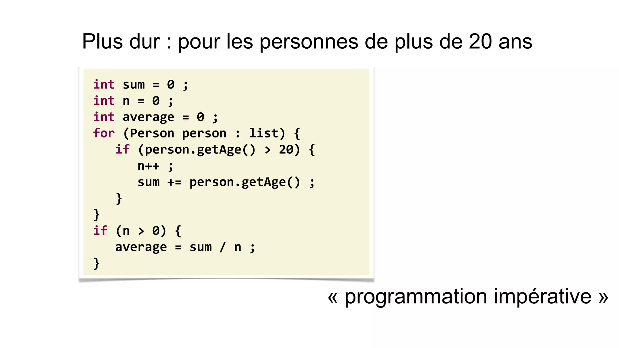 « programmation impérative » 
int sum = 0 ; 
int n = 0 ; 
int average = 0 ; 
for (Person person : list) { 
if (person.getAge() > 20) { 
n++ ; 
sum += person.getAge() ; 
} 
} 
if (n > 0) { 
average = sum / n ; 
} 
Plus dur : pour les personnes de plus de 20 ans  