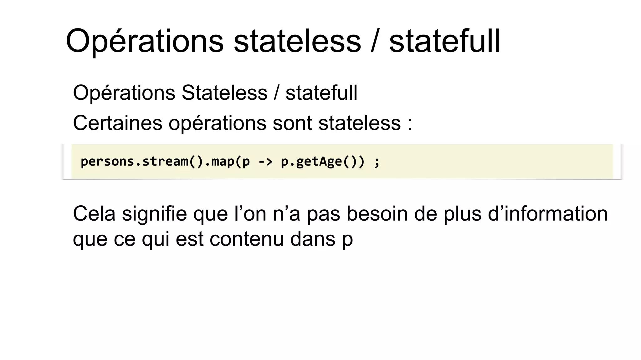 Opérations stateless / statefull 
Opérations Stateless / statefull 
Certaines opérations sont stateless : 
Cela signifie que l’on n’a pas besoin de plus d’information que ce qui est contenu dans p 
persons.stream().map(p -> p.getAge()) ;  