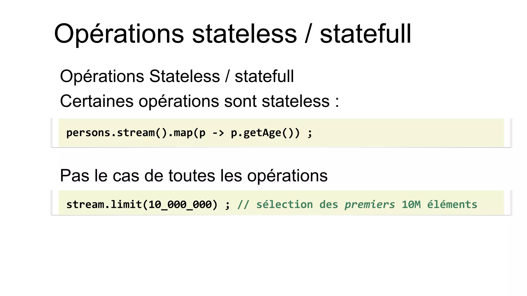 Opérations stateless / statefull 
Opérations Stateless / statefull 
Certaines opérations sont stateless : 
Pas le cas de toutes les opérations 
persons.stream().map(p -> p.getAge()) ; 
stream.limit(10_000_000) ; // sélection des premiers 10M éléments  