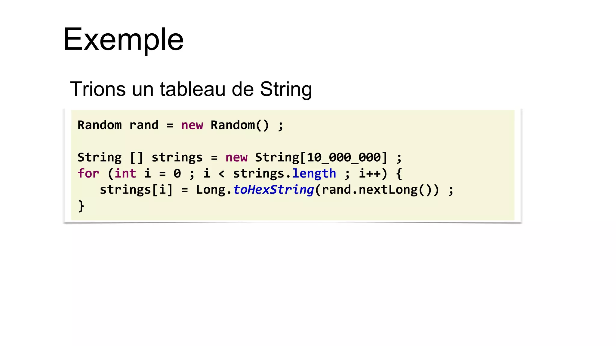 Exemple 
Trions un tableau de String 
Random rand = new Random() ; 
String [] strings = new String[10_000_000] ; 
for (int i = 0 ; i < strings.length ; i++) { 
strings[i] = Long.toHexString(rand.nextLong()) ; 
}  
