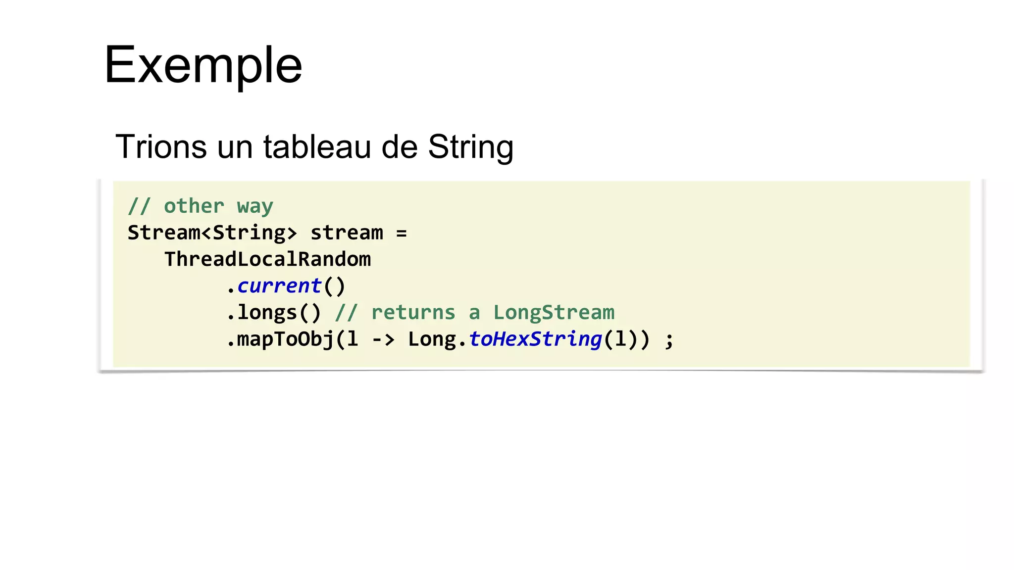 Exemple 
Trions un tableau de String 
// other way Stream<String> stream = ThreadLocalRandom .current() .longs() // returns a LongStream .mapToObj(l -> Long.toHexString(l)) ;  
