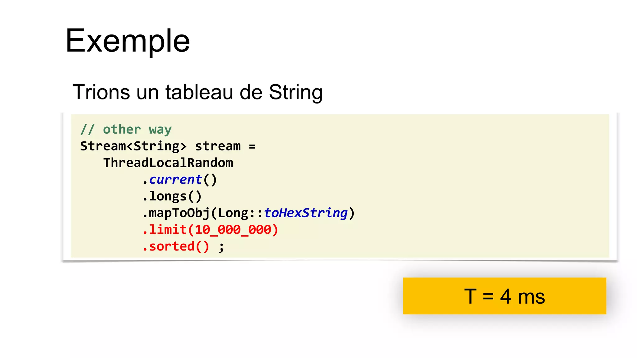 Exemple 
Trions un tableau de String 
// other way 
Stream<String> stream = 
ThreadLocalRandom 
.current() 
.longs() 
.mapToObj(Long::toHexString) 
.limit(10_000_000) 
.sorted() ; 
T = 4 ms  