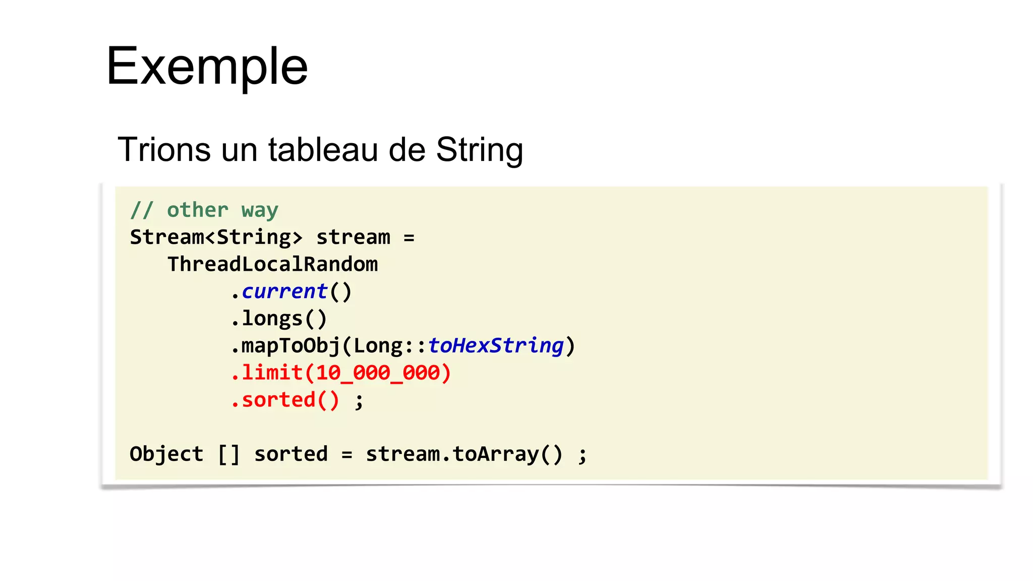 Exemple 
Trions un tableau de String 
// other way 
Stream<String> stream = 
ThreadLocalRandom 
.current() 
.longs() 
.mapToObj(Long::toHexString) 
.limit(10_000_000) 
.sorted() ; 
Object [] sorted = stream.toArray() ;  