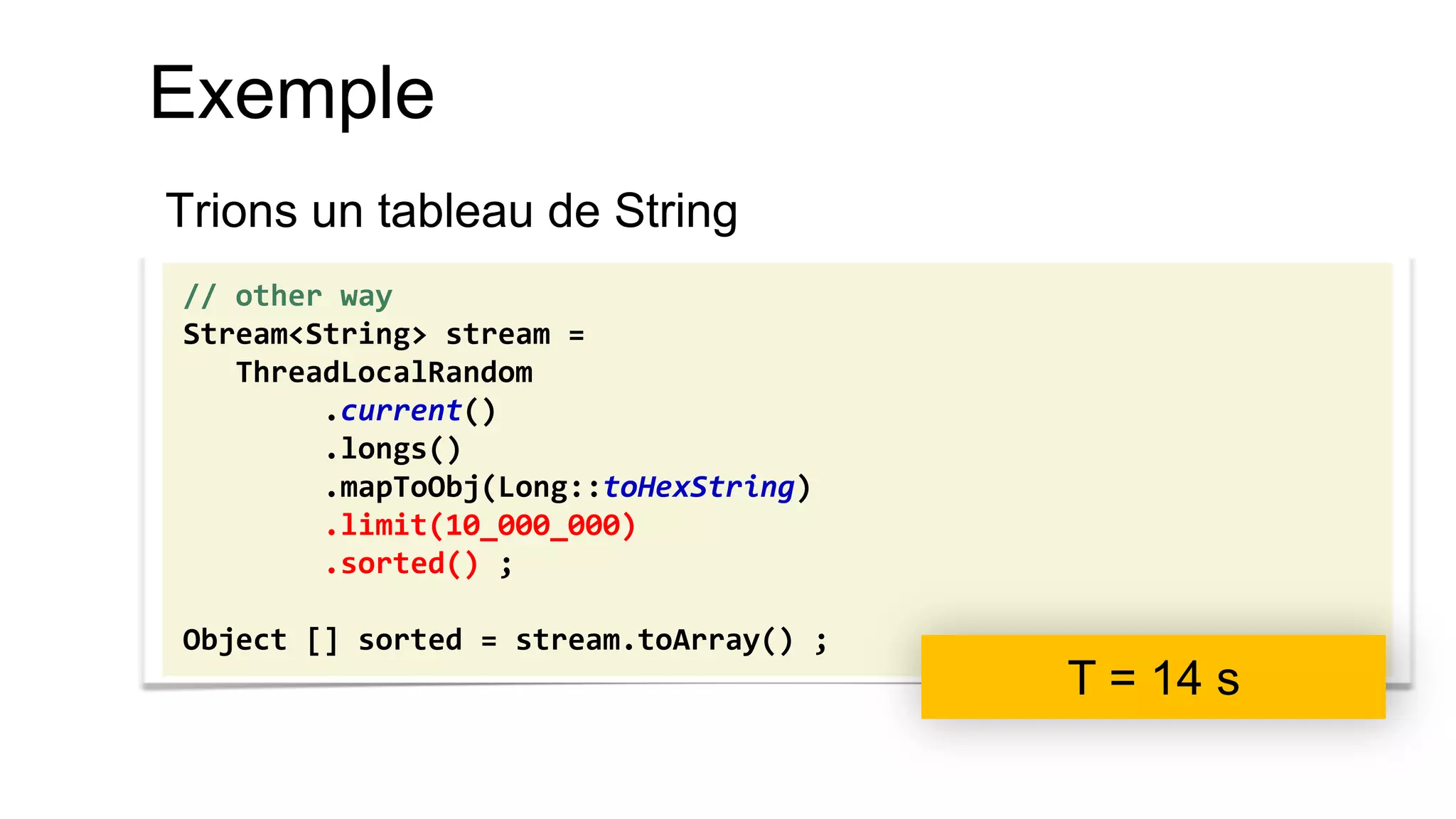 Exemple 
Trions un tableau de String 
// other way 
Stream<String> stream = 
ThreadLocalRandom 
.current() 
.longs() 
.mapToObj(Long::toHexString) 
.limit(10_000_000) 
.sorted() ; 
Object [] sorted = stream.toArray() ; 
T = 14 s  