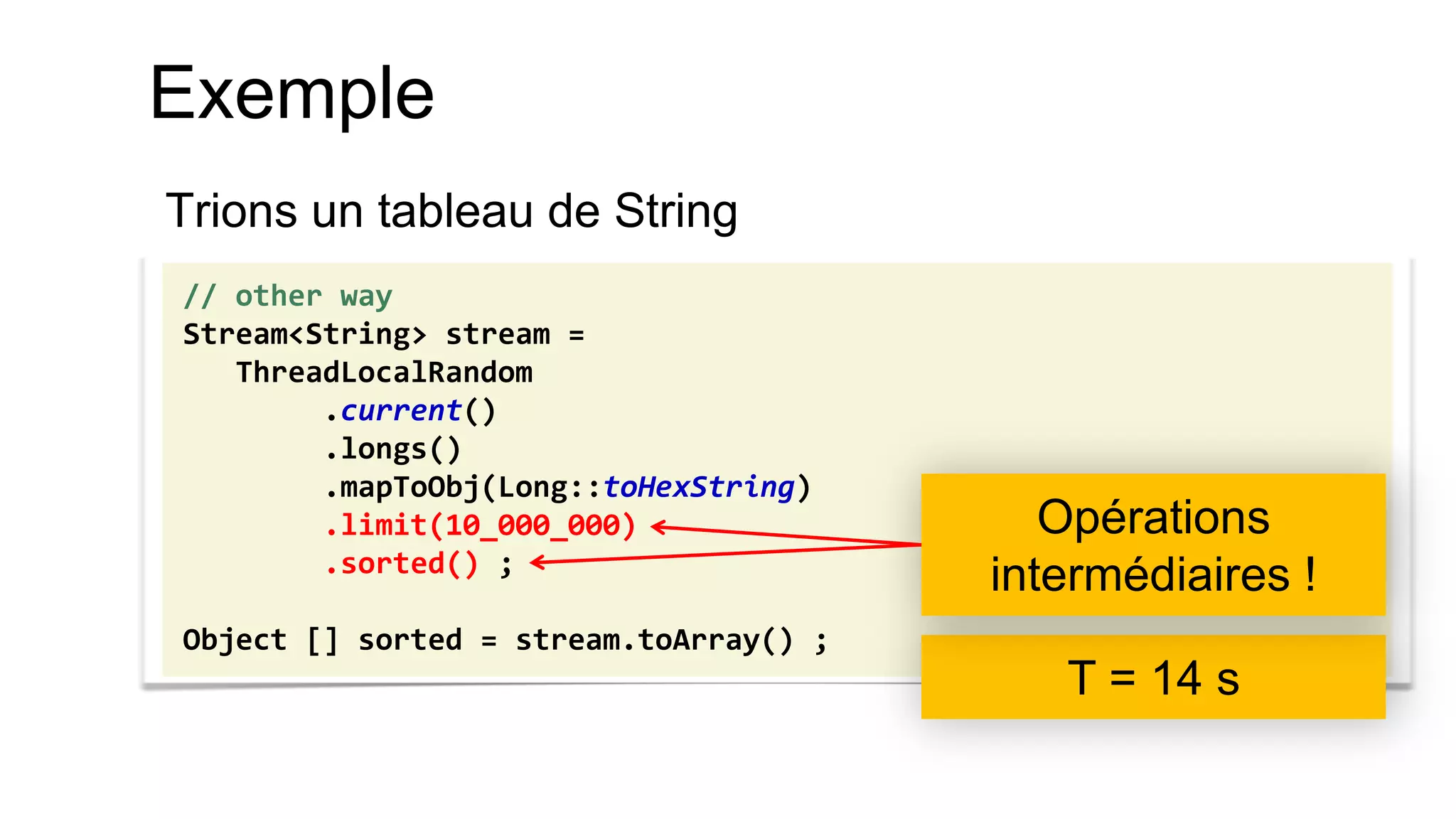 Exemple 
Trions un tableau de String 
// other way 
Stream<String> stream = 
ThreadLocalRandom 
.current() 
.longs() 
.mapToObj(Long::toHexString) 
.limit(10_000_000) 
.sorted() ; 
Object [] sorted = stream.toArray() ; 
T = 14 s 
Opérations intermédiaires !  
