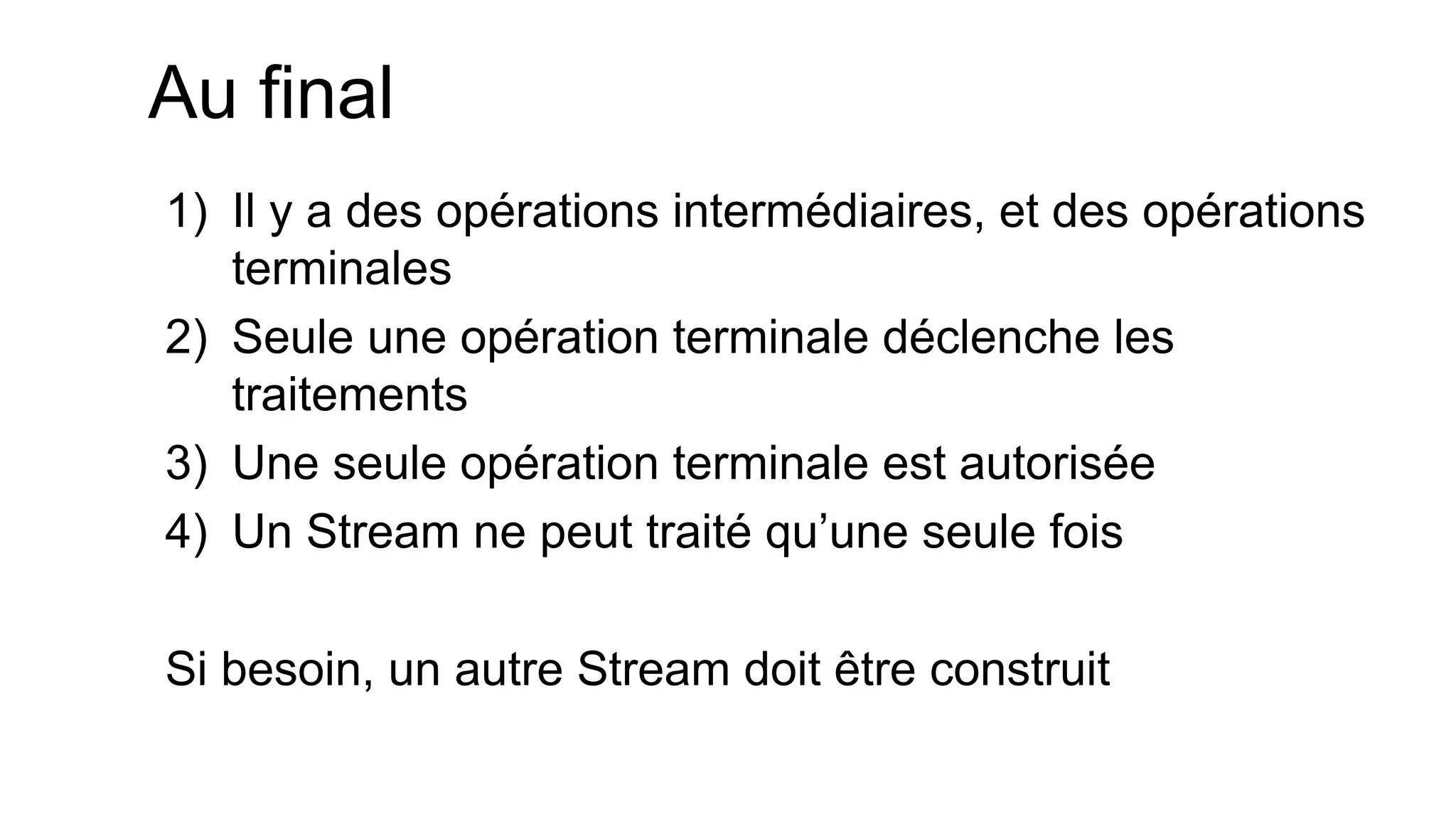 Au final 
1)Il y a des opérations intermédiaires, et des opérations terminales 
2)Seule une opération terminale déclenche les traitements 
3)Une seule opération terminale est autorisée 
4)Un Stream ne peut traité qu’une seule fois 
Si besoin, un autre Stream doit être construit  