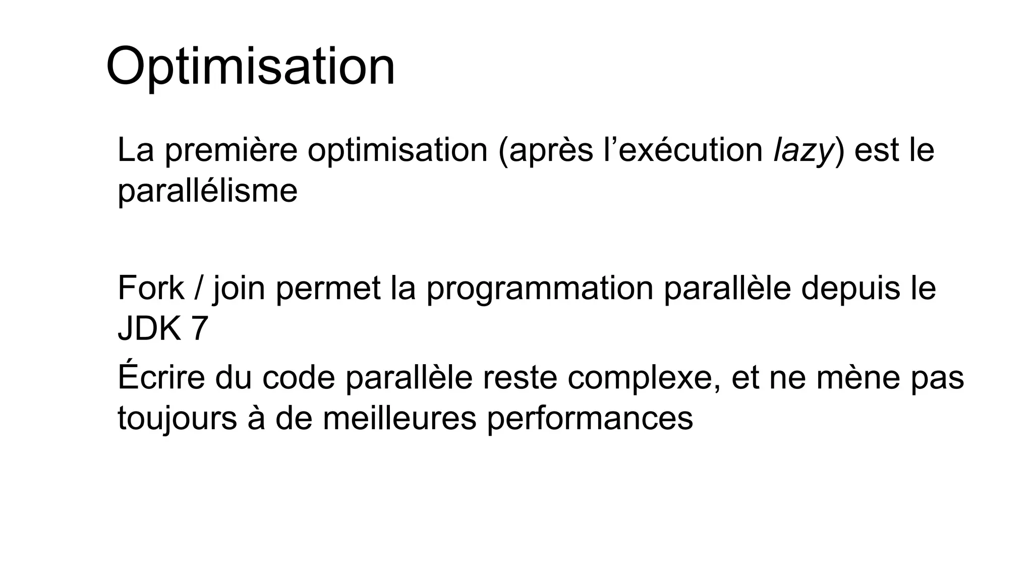Optimisation 
La première optimisation (après l’exécution lazy) est le parallélisme 
Fork / join permet la programmation parallèle depuis le JDK 7 
Écrire du code parallèle reste complexe, et ne mène pas toujours à de meilleures performances  