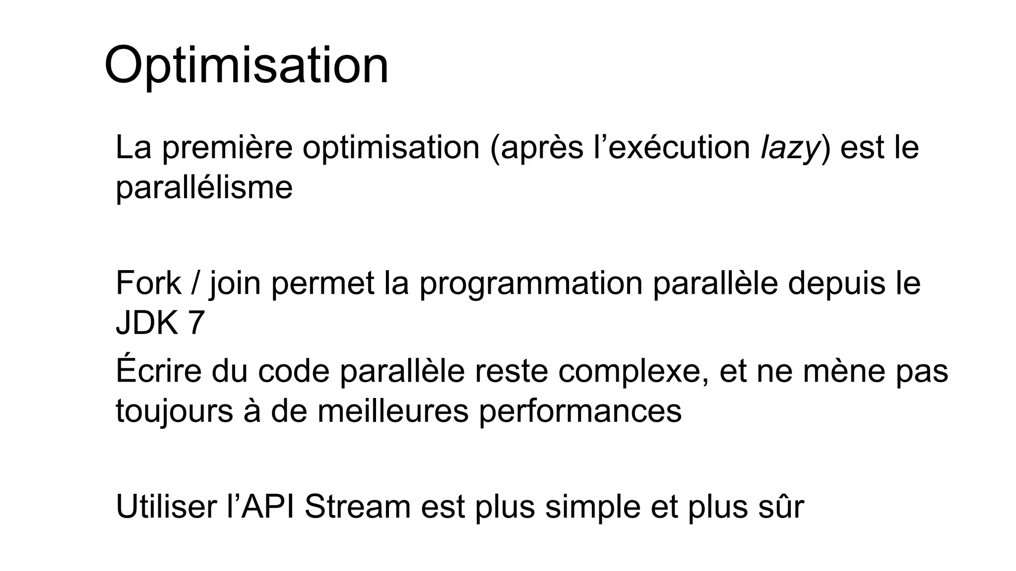 Optimisation 
La première optimisation (après l’exécution lazy) est le parallélisme 
Fork / join permet la programmation parallèle depuis le JDK 7 
Écrire du code parallèle reste complexe, et ne mène pas toujours à de meilleures performances 
Utiliser l’API Stream est plus simple et plus sûr  