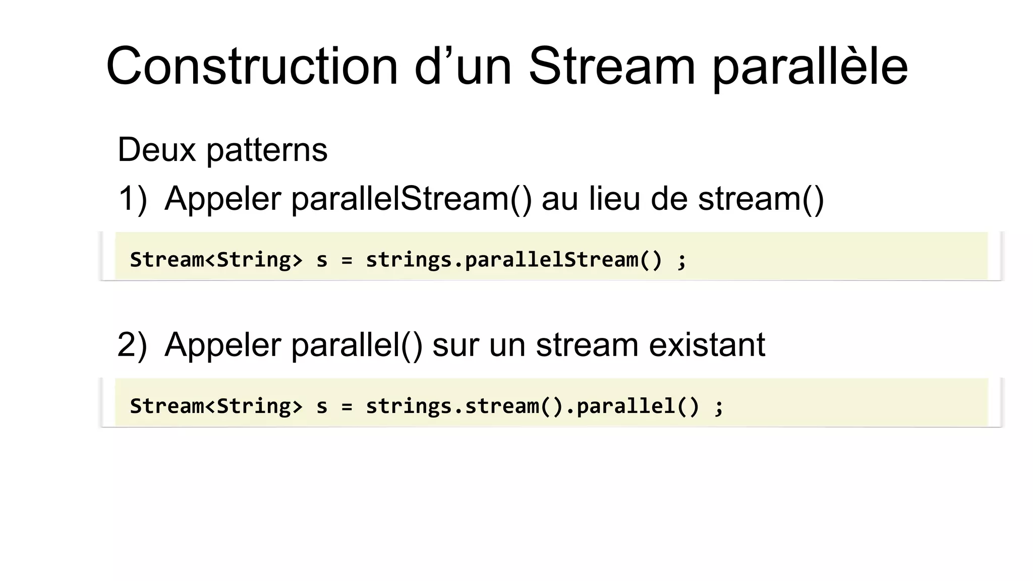 Construction d’un Stream parallèle 
Deux patterns 
1)Appeler parallelStream() au lieu de stream() 
2)Appeler parallel() sur un stream existant 
Stream<String> s = strings.parallelStream() ; 
Stream<String> s = strings.stream().parallel() ;  