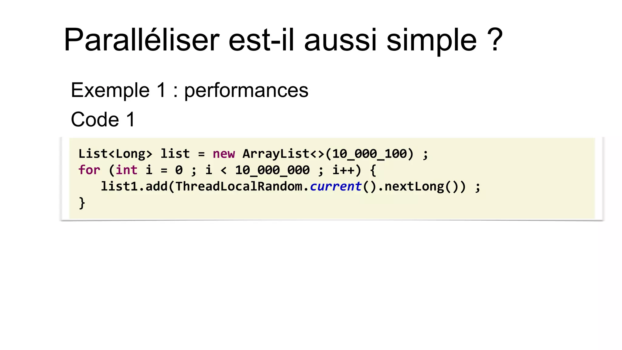 Paralléliser est-il aussi simple ? 
Exemple 1 : performances 
Code 1 
List<Long> list = new ArrayList<>(10_000_100) ; 
for (int i = 0 ; i < 10_000_000 ; i++) { 
list1.add(ThreadLocalRandom.current().nextLong()) ; 
}  