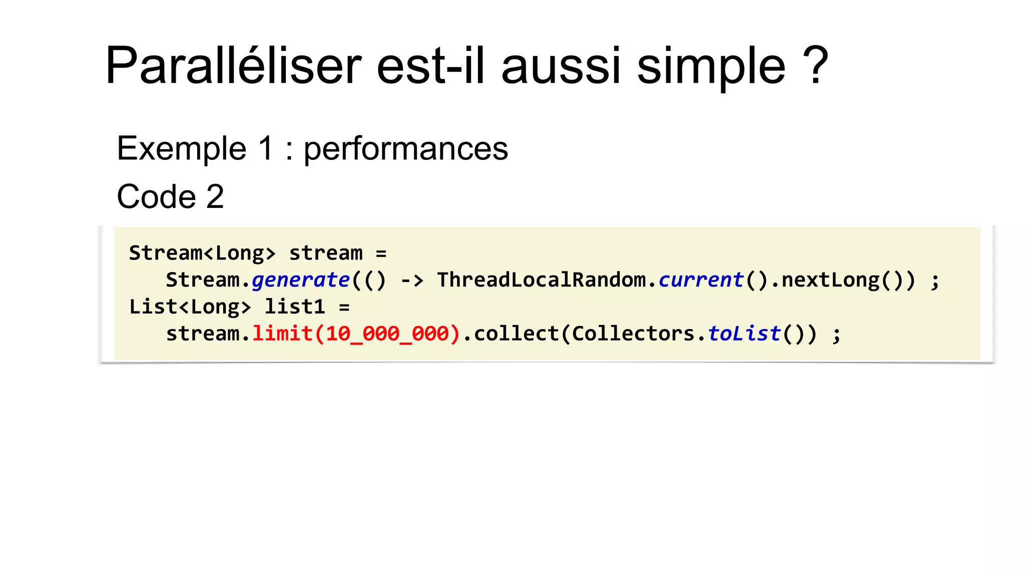 Paralléliser est-il aussi simple ? 
Exemple 1 : performances 
Code 2 
Stream<Long> stream = Stream.generate(() -> ThreadLocalRandom.current().nextLong()) ; List<Long> list1 = stream.limit(10_000_000).collect(Collectors.toList()) ;  