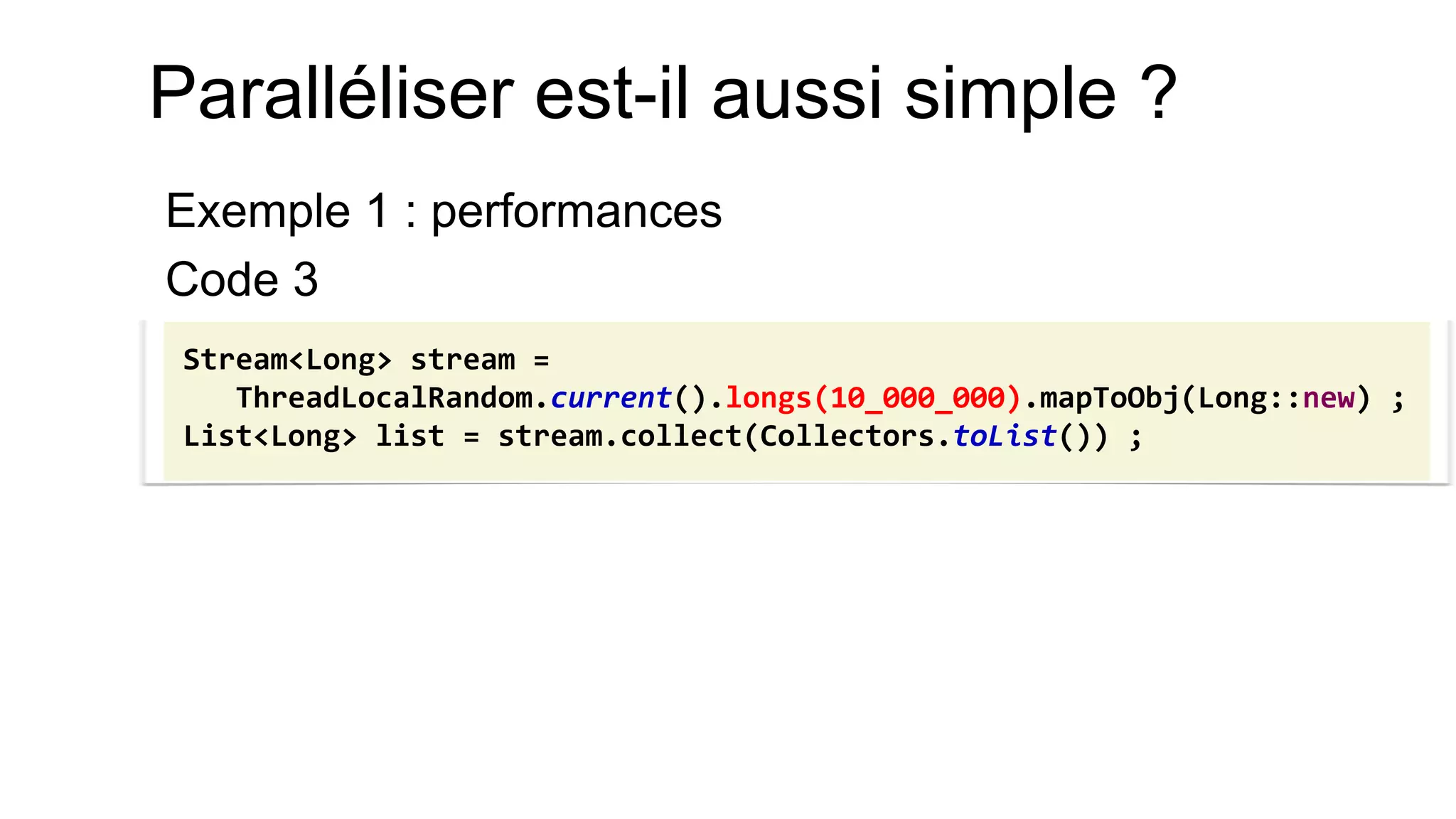 Paralléliser est-il aussi simple ? 
Exemple 1 : performances 
Code 3 
Stream<Long> stream = ThreadLocalRandom.current().longs(10_000_000).mapToObj(Long::new) ; 
List<Long> list = stream.collect(Collectors.toList()) ;  
