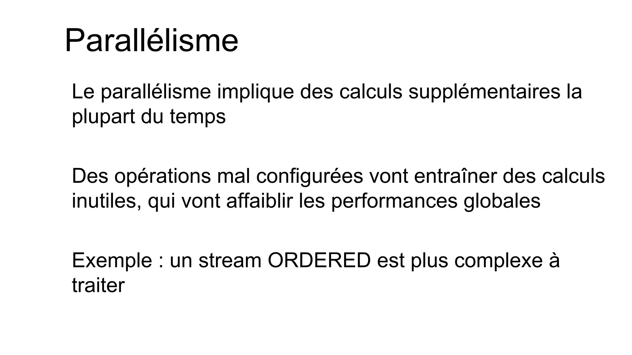 Parallélisme 
Le parallélisme implique des calculs supplémentaires la plupart du temps 
Des opérations mal configurées vont entraîner des calculs inutiles, qui vont affaiblir les performances globales 
Exemple : un stream ORDERED est plus complexe à traiter  