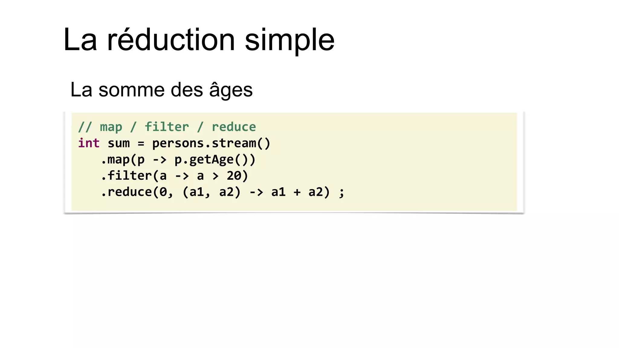 La réduction simple 
La somme des âges 
// map / filter / reduce 
int sum = persons.stream() 
.map(p -> p.getAge()) 
.filter(a -> a > 20) 
.reduce(0, (a1, a2) -> a1 + a2) ;  