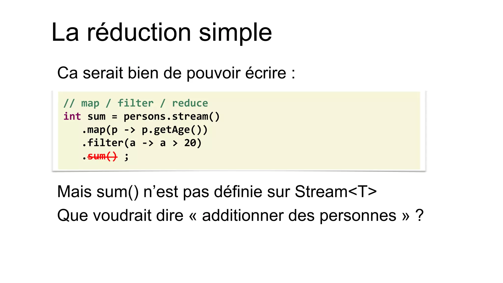 La réduction simple 
Ca serait bien de pouvoir écrire : 
Mais sum() n’est pas définie sur Stream<T> 
Que voudrait dire « additionner des personnes » ? 
// map / filter / reduce int sum = persons.stream() .map(p -> p.getAge()) .filter(a -> a > 20) .sum() ;  
