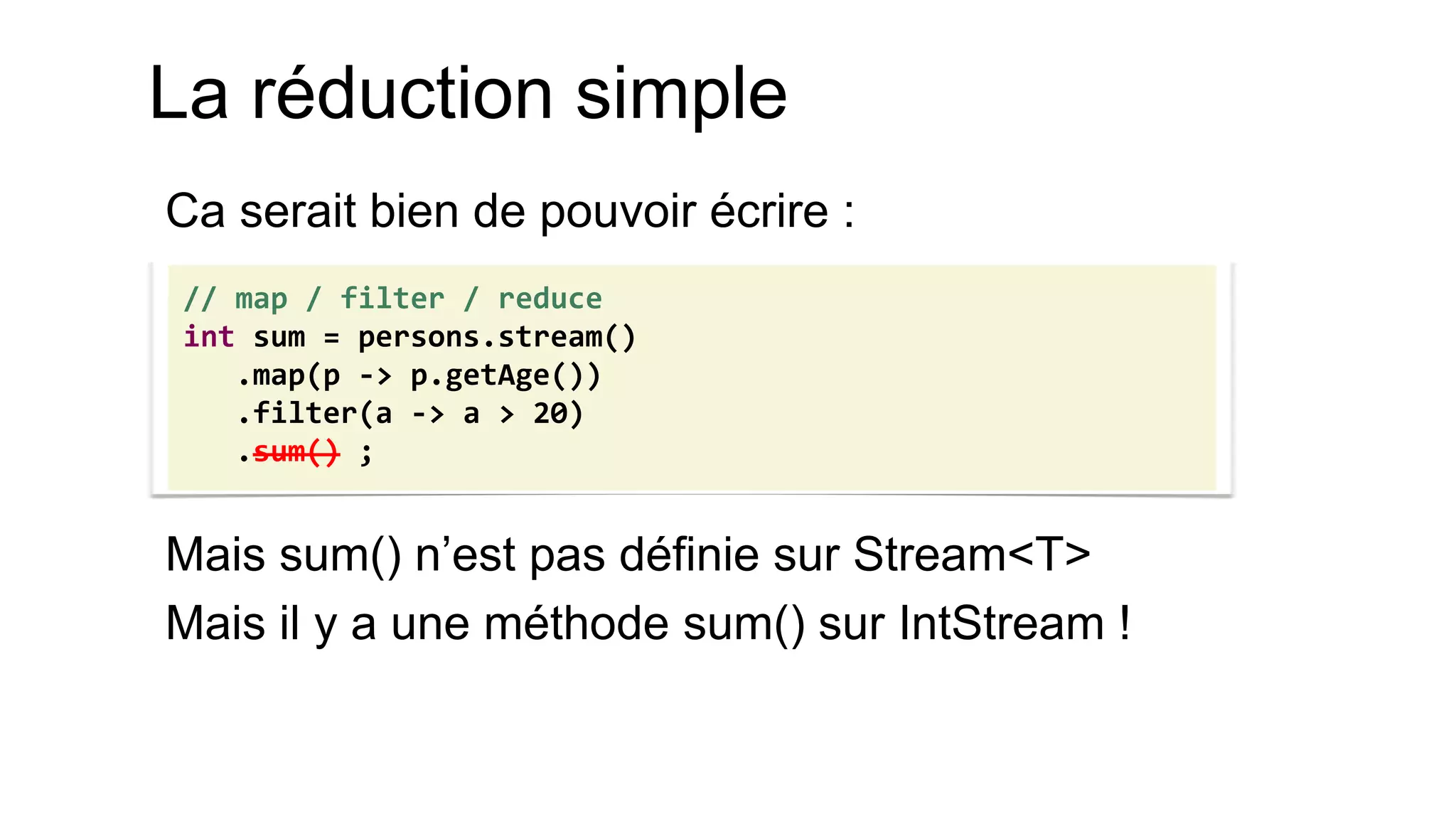 La réduction simple 
Ca serait bien de pouvoir écrire : 
Mais sum() n’est pas définie sur Stream<T> 
Mais il y a une méthode sum() sur IntStream ! 
// map / filter / reduce 
int sum = persons.stream() 
.map(p -> p.getAge()) 
.filter(a -> a > 20) 
.sum() ;  