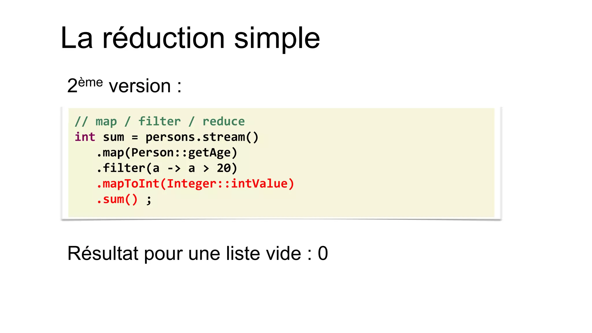 La réduction simple 
2ème version : 
Résultat pour une liste vide : 0 
// map / filter / reduce 
int sum = persons.stream() 
.map(Person::getAge) 
.filter(a -> a > 20) 
.mapToInt(Integer::intValue) 
.sum() ;  