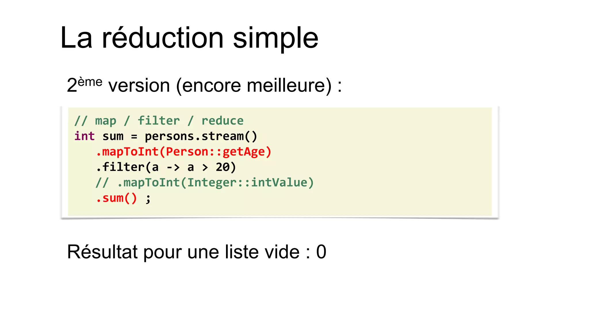 La réduction simple 
2ème version (encore meilleure) : 
Résultat pour une liste vide : 0 
// map / filter / reduce 
int sum = persons.stream() 
.mapToInt(Person::getAge) 
.filter(a -> a > 20) 
// .mapToInt(Integer::intValue) 
.sum() ;  