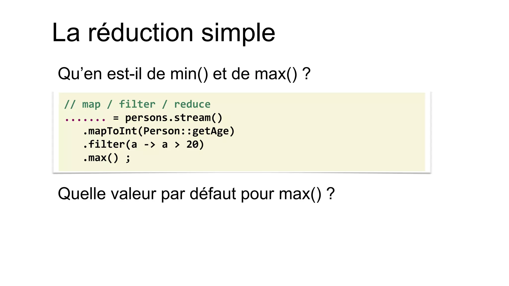 La réduction simple 
Qu’en est-il de min() et de max() ? 
Quelle valeur par défaut pour max() ? 
// map / filter / reduce 
....... = persons.stream() 
.mapToInt(Person::getAge) 
.filter(a -> a > 20) 
.max() ;  