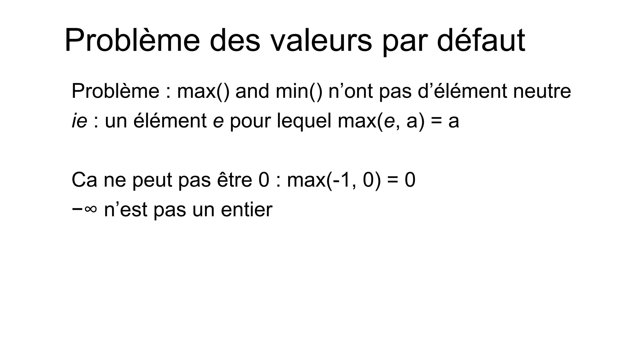 Problème des valeurs par défaut 
Problème : max() and min() n’ont pas d’élément neutre 
ie : un élément e pour lequel max(e, a) = a 
Ca ne peut pas être 0 : max(-1, 0) = 0 
−∞ n’est pas un entier 
 